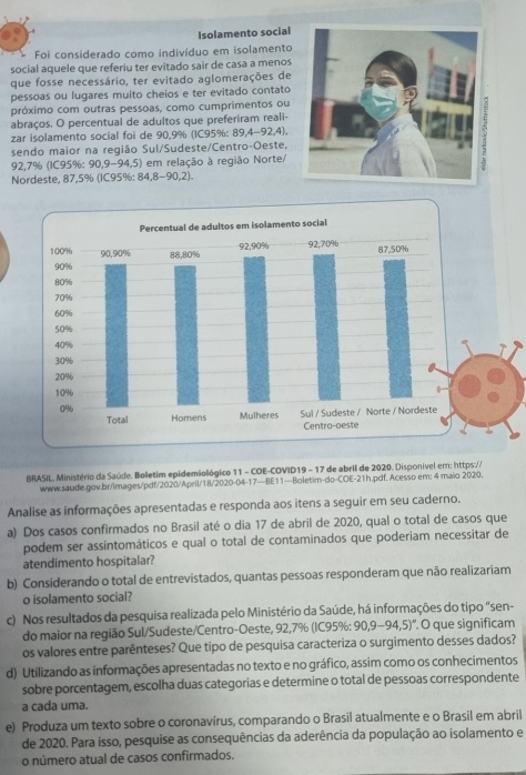 Isolamento social
Foi considerado como indivíduo em isolamento
social aquele que referiu ter evitado sair de casa a menos
que fosse necessário, ter evitado aglomerações de
pessoas ou lugares muito cheios e ter evitado contato
próximo com outras pessoas, como cumprimentos ou
abraços. O percentual de adultos que preferiram reali-
zar isolamento social foi de 90,9% (IC95%: 89,4-92,4),
sendo maior na região Sul/Sudeste/Centro-Oeste,
92,7% (IC95%: 90,9-94,5) em relação à região Norte/
Nordeste, 87,5% (IC95%: 84,8-90,2).
BRASIL, Ministério da Saúde. Bolletim epidemiológico 11 - COE-COVID19 - 17 de abril de 2020. Disponível em: https://
www.saude.gov.br/images/pdf/2020/April/18/2020-04-17---BE11---Boletim-do-COE-21h.pcf. Acesso em: 4 maio 2020.
Analise as informações apresentadas e responda aos itens a seguir em seu caderno.
a) Dos casos confirmados no Brasil até o dia 17 de abril de 2020, qual o total de casos que
podem ser assintomáticos e qual o total de contaminados que poderiam necessitar de
atendimento hospitalar?
b) Considerando o total de entrevistados, quantas pessoas responderam que não realizariam
o isolamento social?
c) Nos resultados da pesquisa realizada pelo Ministério da Saúde, há informações do tipo "sen-
do maior na região Sul/Sudeste/Centro-Oeste, 92,7% (IC95%: 90,9-94,5)'. O que significam
os valores entre parênteses? Que tipo de pesquisa caracteriza o surgimento desses dados?
d) Utilizando as informações apresentadas no texto e no gráfico, assim como os conhecimentos
sobre porcentagem, escolha duas categorias e determine o total de pessoas correspondente
a cada uma.
e) Produza um texto sobre o coronavírus, comparando o Brasil atualmente e o Brasil em abril
de 2020. Para isso, pesquise as consequências da aderência da população ao isolamento e
o número atual de casos confirmados.