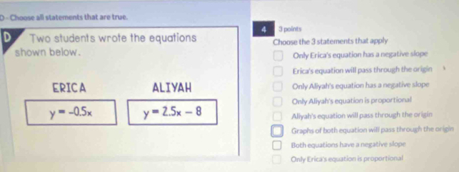 Choose all statements that are true.
4 3 points
D Two students wrote the equations Choose the 3 statements that apply
shown below.
Only Erica's equation has a negative slope
Erica's equation will pass through the origin
ERICA ALIYAH Only Aliyah's equation has a negative slope
Only Aliyah's equation is proportional
y=-0.5x y=2.5x-8
Aliyah's equation will pass through the origin
Graphs of both equation will pass through the origin
Both equations have a negative slope
Only Erica's equation is proportional