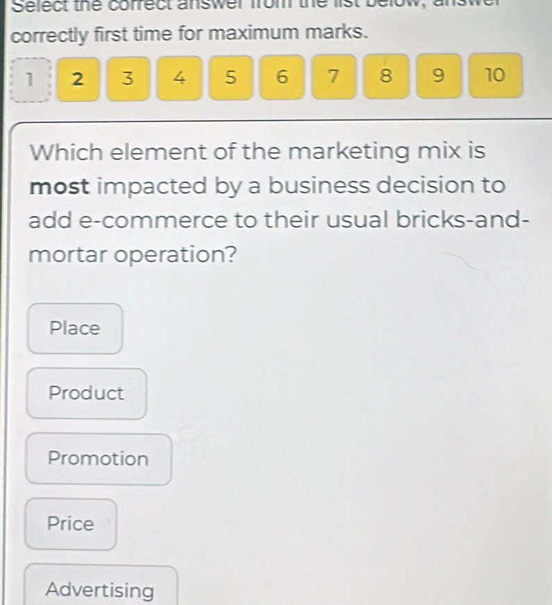 Select the correct answer from the list below,
correctly first time for maximum marks.
1 2 3 4 5 6 7 8 9 10
Which element of the marketing mix is
most impacted by a business decision to
add e-commerce to their usual bricks-and-
mortar operation?
Place
Product
Promotion
Price
Advertising