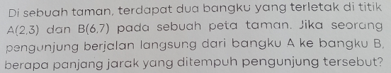 Di sebuah taman, terdapat dua bangku yang terletak di titik
A(2,3) dan B(6,7) pada sebuah peta taman. Jika seorang 
pengunjung berjalan langsung dari bangku A ke bangku B, 
berapa panjang jarak yang ditempuh pengunjung tersebut?