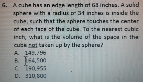 A cube has an edge length of 68 inches. A solid
sphere with a radius of 34 inches is inside the
cube, such that the sphere touches the center
of each face of the cube. To the nearest cubic
inch, what is the volume of the space in the
cube not taken up by the sphere?
A. 149,796
B. T64,500
C. 190,955
D. 310,800