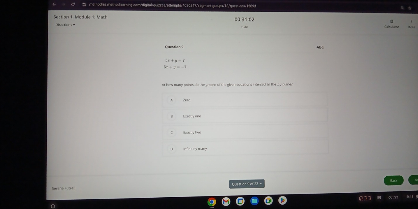 a methodize.methodlearning.com/digital/quizzes/attempts/4030847/segment-groups/18/questions/13093
Section 1, Module 1: Math
00:31:02
a
Directions Hide More
Calculator
Question 9 ABC
5x+y=7
5x+y=-7
At how many points do the graphs of the given equations intersect in the æy-plane?
A Zero
B Exactly one
C Exactly two
D Infinitely many
Back
Serene Futrell Question 9 of 22 ▲
Oct 23 10:48 9