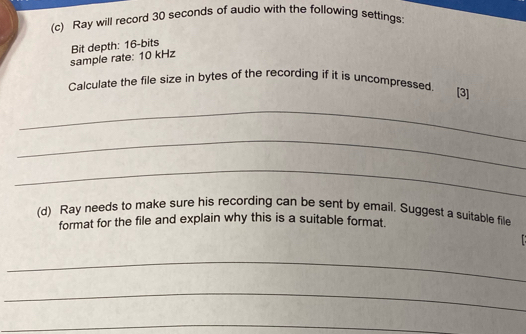 Ray will record 30 seconds of audio with the following settings 
sample rate: 10 kHz Bit depth: 16 -bits 
Calculate the file size in bytes of the recording if it is uncompressed. [3] 
_ 
_ 
_ 
(d) Ray needs to make sure his recording can be sent by email. Suggest a suitable file 
format for the file and explain why this is a suitable format. 
_ 
_ 
_