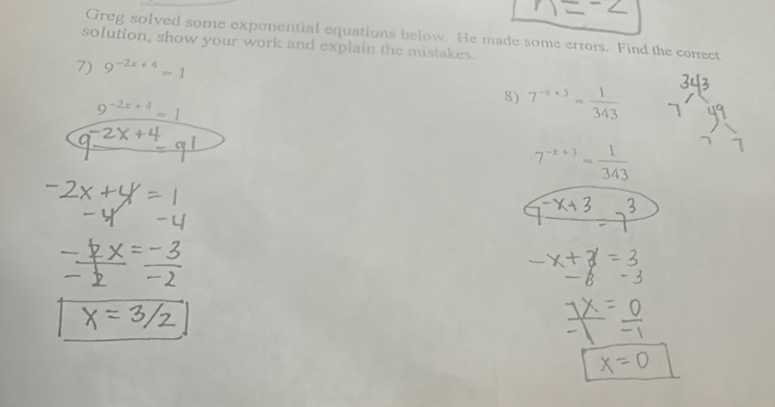 Greg solved some exponential equations below. He made some errors. Find the corect 
solution, show your work and explain the mistakes. 
7) 9^(-2x+4)=1
9^(-2x+4)=1
8) 7^(-x+3)= 1/343 
7^(-x+3)= 1/343 