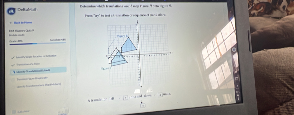 Determine which translations would map Figure R onto Figure S.
iA  DeltaMath
Press "try" to test a translation or sequence of translations.
← Back to Home
DM Fluency Qulz 9
No late credit
Grade 40% Complete: 48%
Identify Single Rotation or Reflection
Translation of a Point
》 Identify Translations (Guided) 
Tranlato Figorn Graphically
Identify Transformations (Rigid Motions)
A translation left s units and down  4 junits.
in
Calcidunse
