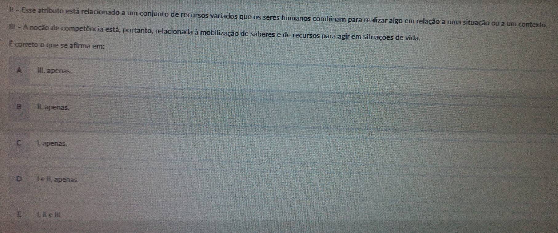 II - Esse atributo está relacionado a um conjunto de recursos variados que os seres humanos combinam para realizar algo em relação a uma situação ou a um contexto.
III - A noção de competência está, portanto, relacionada à mobilização de saberes e de recursos para agir em situações de vida.
É correto o que se afirma em:
A III, apenas.
B II, apenas.
Cl, apenas.
Ie II, apenas.
E L H e IIl