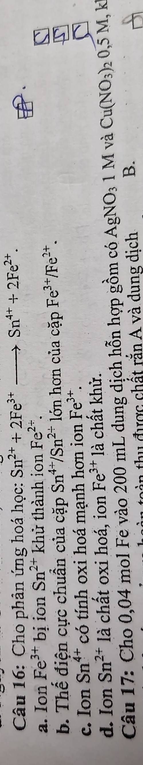 Cho phản ứng hoá học: Sn^(2+)+2Fe^(3+)to Sn^(4+)+2Fe^(2+).
a. Ion Fe^(3+)bi ion Sn^(2+) khử thành ion Fe^(2/).
b. Thế điện cực chuẩn của cặp Sn^(4+)/Sn^(2+) lớn hơn của cặp Fe^(3+)/Fe^(2+).
c. Ion Sn^(4+) có tính oxi hoá mạnh hơn ion Fe^(3+).
d. Ion Sn^(2+) là chất oxi hoá, ion Fe^(3+) là chất khử.
Câu 17: Cho 0,04 mol Fe vào 200 mL dung dịch hỗn hợp gồm có AgNO₃ 1 M và Cu(NO_3)_20,5M, k
t thu được chất rắn A và dung dịch
B.