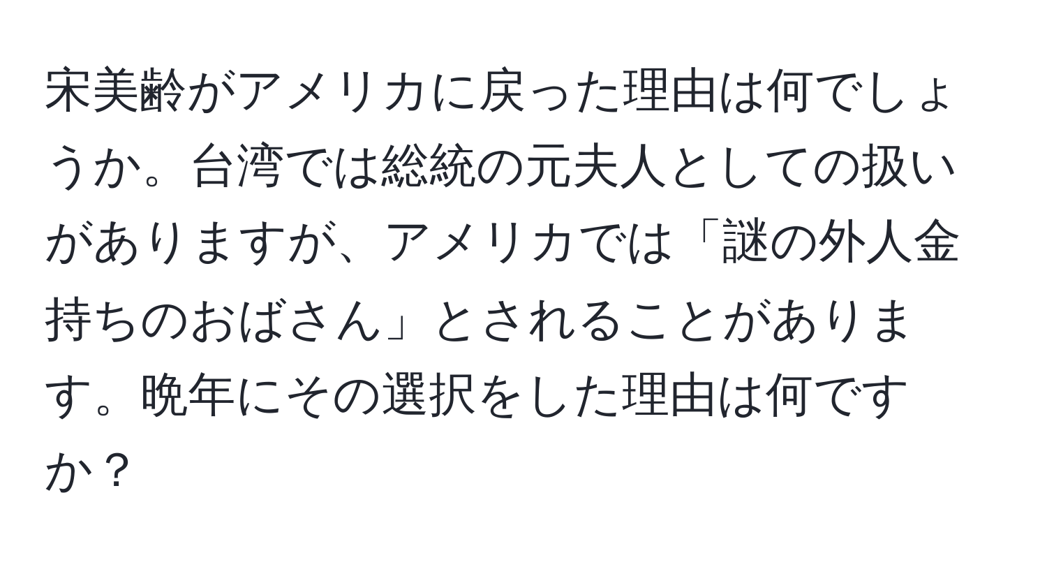 宋美齢がアメリカに戻った理由は何でしょうか。台湾では総統の元夫人としての扱いがありますが、アメリカでは「謎の外人金持ちのおばさん」とされることがあります。晩年にその選択をした理由は何ですか？