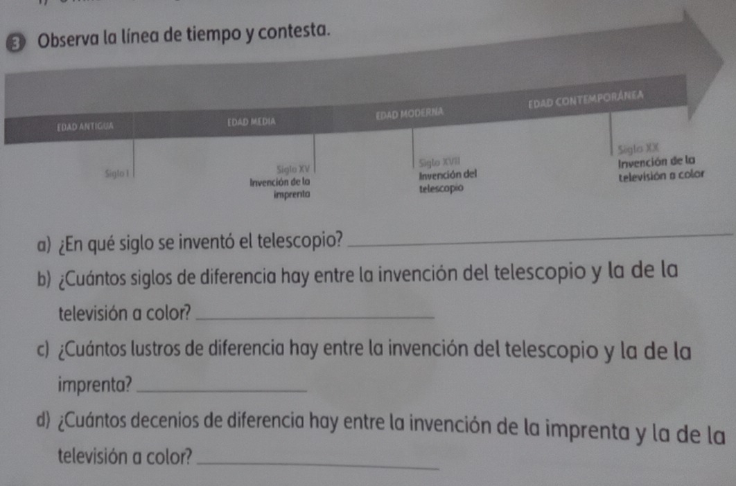 Observa la línea de tiempo y contesta. 
EDAD CONtEmporÁnea 
EDAD ANTIGUA EDAD MEDIA EDAD MODERNA 
Siglo XX 
Siglo 1 Siglo XV Siglo XVII 
Invención de la Invención del Invención de la 
imprenta telescopio televisión a colar 
a) ¿En qué siglo se inventó el telescopio? 
_ 
b) ¿Cuántos siglos de diferencia hay entre la invención del telescopio y la de la 
televisión a color?_ 
c) ¿Cuántos lustros de diferencia hay entre la invención del telescopio y la de la 
imprenta?_ 
d) ¿Cuántos decenios de diferencia hay entre la invención de la imprenta y la de la 
televisión a color?_