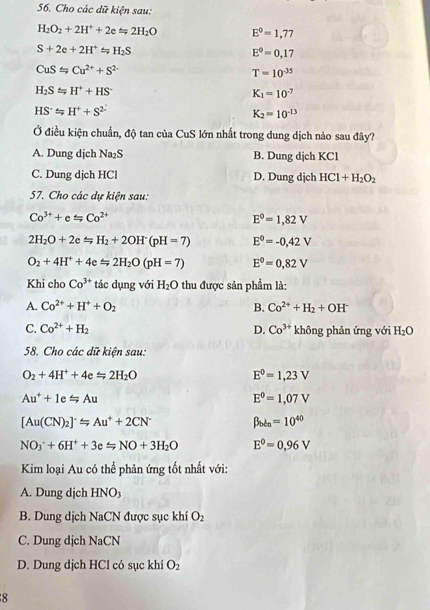 Cho các dữ kiện sau:
H_2O_2+2H^++2e=2H_2O
E^0=1,77
S+2e+2H^+=H_2S
E^0=0,17
CuS≤slant Cu^(2+)+S^(2-)
T=10^(-35)
H_2SLongleftrightarrow H^++HS^-
K_1=10^(-7)
HS^-≤slant H^++S^(2-)
K_2=10^(-13)
Ở điều kiện chuẩn, độ tan của CuS lớn nhất trong dung dịch nào sau đây?
A. Dung dịch Na_2S B. Dung dịch KCl
C. Dung dịch HCl D. Dung dịch HCl+H_2O_2
57. Cho các dự kiện sau:
Co^(3+)+e≤slant Co^(2+)
E^0=1,82V
2H_2O+2e=H_2+2OH^-(pH=7)
E^0=-0,42V
O_2+4H^++4e=2H_2O(pH=7)
E^0=0,82V
Khi cho Co^(3+) tác dụng với H_2O thu được sản phẩm là:
A. Co^(2+)+H^++O_2 B. Co^(2+)+H_2+OH^-
C. Co^(2+)+H_2 D. Co^(3+) không phản ứng với H_2O
58. Cho các dữ kiện sau:
O_2+4H^++4exlongequal ∠ 2H_2O
E^0=1,23V
Au^++1e=Au
E^0=1,07V
[Au(CN)_2]^-≤slant Au^++2CN^-
beta _ben=10^(40)
NO_3^(-+6H^+)+3eLongleftrightarrow NO+3H_2O
E^0=0,96V
Kim loại Au có thể phản ứng tốt nhất với:
A. Dung dịch HNO_3
B. Dung dịch NaCN được sục khí O_2
C. Dung dịch NaCN
D. Dung dịch HCl có sục khí O_2
8