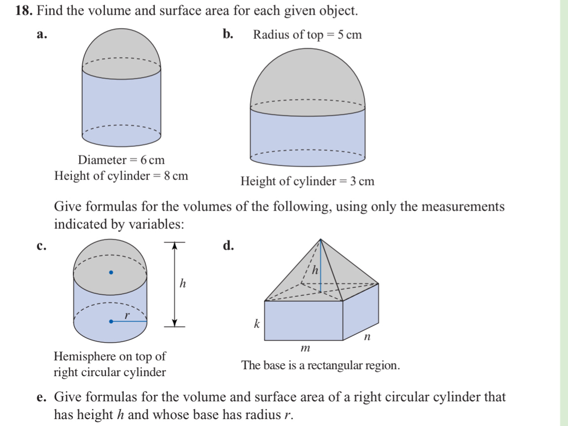 Find the volume and surface area for each given object.
a.b. Radius of top=5cm
Height of cylinder =8cm
Give formulas for the volumes of the following, using only the measurements
indicated by variables:
c.
d.
Hemisphere on top of
The base is a rectangular region.
right circular cylinder
e. Give formulas for the volume and surface area of a right circular cylinder that
has height h and whose base has radius r.