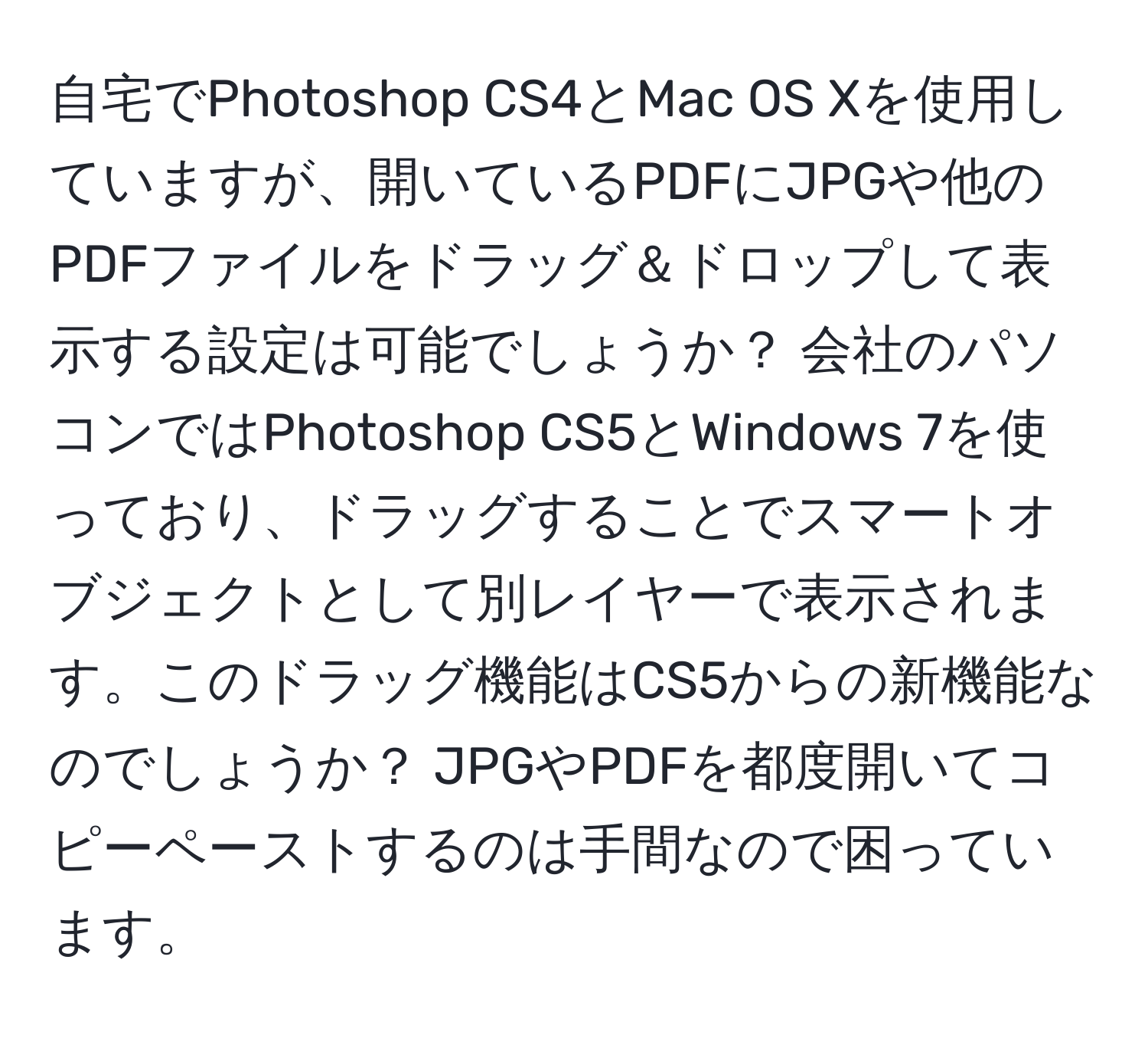 自宅でPhotoshop CS4とMac OS Xを使用していますが、開いているPDFにJPGや他のPDFファイルをドラッグ＆ドロップして表示する設定は可能でしょうか？ 会社のパソコンではPhotoshop CS5とWindows 7を使っており、ドラッグすることでスマートオブジェクトとして別レイヤーで表示されます。このドラッグ機能はCS5からの新機能なのでしょうか？ JPGやPDFを都度開いてコピーペーストするのは手間なので困っています。