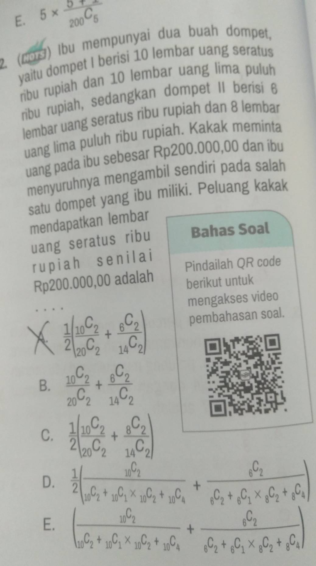 E. 5* frac 5+x200^(C_5)
2. (2) Ibu mempunyai dua buah dompet,
yaitu dompet I berisi 10 lembar uang seratus
ribu rupiah dan 10 lembar uang lima puluh
ribu rupiah, sedangkan dompet II berisi 6
lembar uang seratus ribu rupiah dan 8 lembar
uang lima puluh ribu rupiah. Kakak meminta
uang pada ibu sebesar Rp200.000,00 dan ibu
menyuruhnya mengambil sendiri pada salah
satu dompet yang ibu miliki. Peluang kakak
mendapatkan lembar
uang seratus ribu
Bahas Soal
rupiah sen il a i
Pindailah QR code
Rp200.000,00 adalah
berikut untuk
mengakses video
 1/2 (frac _10C_2_20C_2+frac _6C_214C_2)
pembahasan soal.
B. frac _10C_2_20C_2+frac _6C_2_14C_2
C.  1/2 (frac _10C_2_20C_2+frac _8C_214C_2)
D.  1/2 (frac _10C_2_10C_2+_10C_1* _10C_2+_10C_4+frac _6C_2_6C_1* _8C_2+_8C_4)
E. (frac _10C_2_10C_2+_10C_1* _10C_2+_10C_4+frac _6C_2_6C_2+_6C_1* _8C_2+_8C_4)