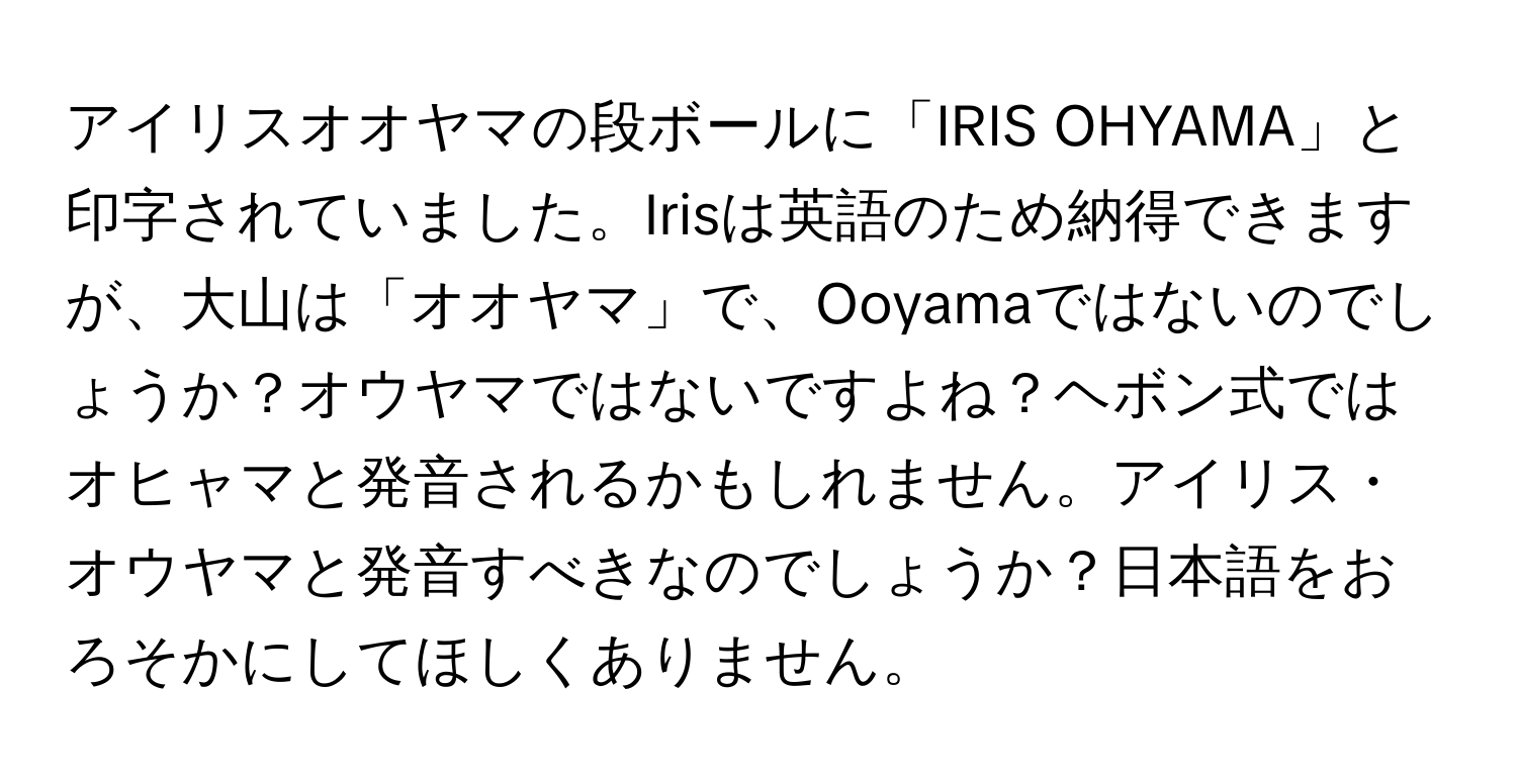 アイリスオオヤマの段ボールに「IRIS OHYAMA」と印字されていました。Irisは英語のため納得できますが、大山は「オオヤマ」で、Ooyamaではないのでしょうか？オウヤマではないですよね？ヘボン式ではオヒャマと発音されるかもしれません。アイリス・オウヤマと発音すべきなのでしょうか？日本語をおろそかにしてほしくありません。