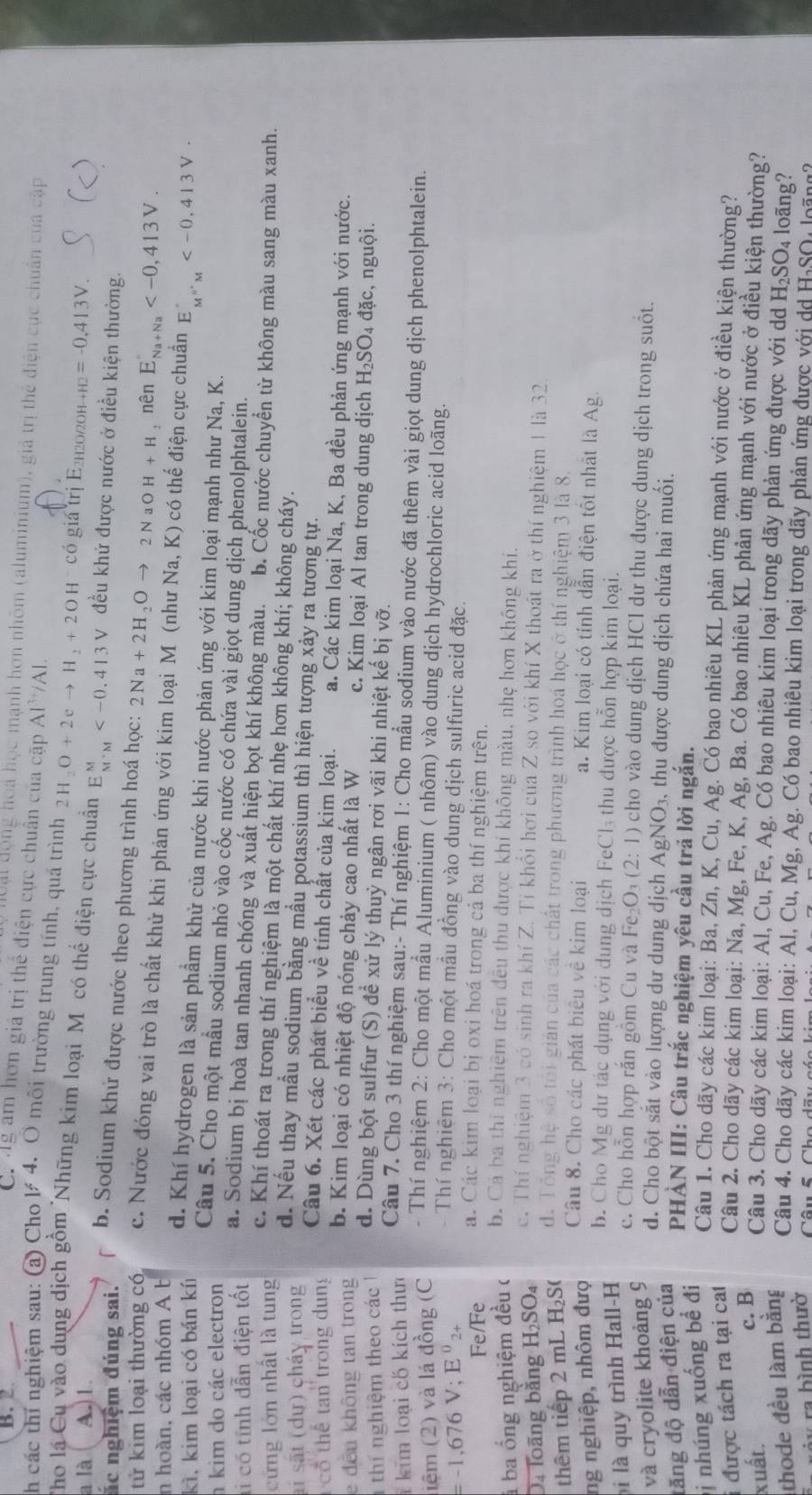 B. 2
C. g am hơn giá trị thể điện cực chuẩn của cặp Al^(3+)/AlAl.
Ut động hoa học mạnh hơn nhôm (aluminium), giả trị thể điện cục chuẩn của cập
h các thí nghiệm sau: (a) Cho l 4. Ô môi trường trung tính, quá trình 2H_2O+2eto H_2+2OH^-cos i á trị E2h2о/2оh
a là A. 1 Hto H2=-0,413V.
)
Tho lá Cụ vào dung dịch gồm 'Những kim loại Môcó thể điện cực chuẩn E_(M'M)^M đều khử được nước ở điều kiện thường.
ắc nghiệm đúng sai.
b. Sodium khứ được nước theo phương trình hoá học: 2Na+2H_2Oto 2N aO H+H, nên E_Na+Na
tử kim loại thường có c. Nước đóng vai trò là chất khử khi phản ứng với kim loại M (như N a,K ) 0  có thế điện cực chuẩn E_M''M
n hoàn, các nhóm A b
kì, kim loại có bán kí d. Khí hydrogen là sản phẩm khử của nước khi nước phản ứng với kim loại mạnh như Na, K.
kim do các electron Câu 5. Cho một mẫu sodium nhỏ vào cốc nước có chứa vài giọt dung dịch phenolphtalein.
li có tính dẫn điện tốt a. Sodium bị hoà tan nhanh chóng và xuất hiện bọt khí không màu. b. Cốc nước chuyển từ không màu sang màu xanh.
cứng lớn nhất là tung
c. Khí thoát ra trong thí nghiệm là một chất khí nhẹ hơn không khí; không cháy.
d. Nếu thay mẫu sodium bằng mầu potassium thì hiện tượng xảy ra tương tự.
ai sắt (dự) cháy trong Câu 6. Xét các phát biểu về tính chất của kim loại. a. Các kim loại Na, K, Ba đều phản ứng mạnh với nước.
cổ thể tan trong dung
e đến không tan trong b. Kim loại có nhiệt độ nóng chảy cao nhất là W c. Kim loại Al tan trong dung dịch H_2SO 4 đặc, nguội.
thí nghiệm theo các  1 d. Dùng bột sulfur (S) để xử lý thuỷ ngân rơi vãi khi nhiệt kế bị vỡ.
kim loại có kích thưc
Câu 7. Cho 3 thí nghiệm sau:- Thí nghiệm 1: Cho mẫu sodium vào nước đã thêm vài giọt dung dịch phenolphtalein.
iệm (2) và lá đồng (C  - Thí nghiệm 2: Cho một mẫu Aluminium ( nhôm) vào dung dịch hydrochloric acid loãng.
=-1,676V;E^02·
- Thí nghiệm 3: Cho một mầu đồng vào dung dịch sulfuric acid đặc.
Fe/Fe á. Các kim loại bị oxi hoá trong cả ba thí nghiệm trên.
à ba ổng nghiệm đều c b. Cá ba thí nghiêm trên đều thu được khí không màu, nhẹ hơn không khi.
c. Thí nghiệm 3 có sinh ra khí Z. Tỉ khổi hơi của Z so với khí X thoát ra ở thí nghiệm 1 là 32
Da Toãng bằng H_2SO_4 d. Tổng hệ số tôi gián của các chất trong phương trình hoá học ở thí nghiệm 3 là 8.
thêm tiếp 2 mL H_2S
Câu 8. Cho các phát biêu về kim loại
ng nghiệp, nhôm đượ a. Kim loại có tính dẫn điện tốt nhật là Ag.
i là quy trình Hall-H
b. Cho Mg dư tác dụng với dung dịch FeCl₃ thu được hỗn hợp kim loại.
c. Cho hỗn hợp rắn gồm Cu và Fe_2O_3(2:1) cho vào dung dịch HCl dư thu được dung dịch trong suốt.
và cryolite khoảng 9
d. Cho bột sắt vào lượng dư dung dịch
đăng độ dẫn điện của
PHÀN III: Câu trắc nghiệm yêu cầu trả lời ngắn.
ị nhúng xuống bề đi AgNO_3. , thu được dung dịch chứa hai muối.
Câu 1. Cho dãy các kim loại: Ba, Zn, K, Cu, Ag. Có bao nhiêu KL phản ứng mạnh với nước ở điều kiện thường?
được tách ra tại cat
Cầu 2. Cho dãy các kim loại: Na, Mg, Fe, K, Ag, Ba. Có bao nhiêu KL phản ứng mạnh với nước ở điều kiện thường?
xuất. c. B
Câu 3. Cho dãy các kim loại: Al, Cu, Fe, Ag. Có bao nhiêu kim loại trong dãy phản ứng được với dd H_2SO 4 loãng?
thode đều làm bằng  Câu 4. Cho dãy các kim loại: Al, Cu, Mg, Ag. Có bao nhiêu kim loại trong dãy phản ứng được với do H-SO- loãng
rảy ra bình thườ