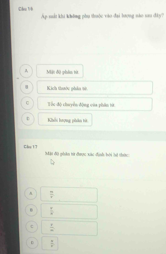 Áp suất khi không phụ thuộc vào đại lượng nào sau đây?
A Mật độ phân tử.
B Kich thước phân tử,
C Tốc độ chuyển động của phân tử,
D Khối lượng phân tử,
Câu 17
Mật độ phân tử được xác định bởi hệ thức:
A  m/V ,
B  V/N' .,
C  V/m ,
D  N/V .