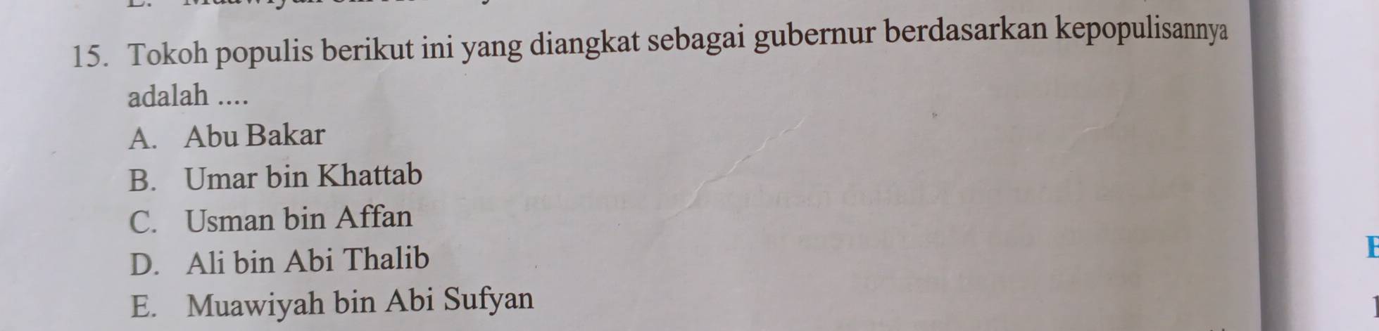 Tokoh populis berikut ini yang diangkat sebagai gubernur berdasarkan kepopulisannya
adalah ....
A. Abu Bakar
B. Umar bin Khattab
C. Usman bin Affan
D. Ali bin Abi Thalib
E. Muawiyah bin Abi Sufyan