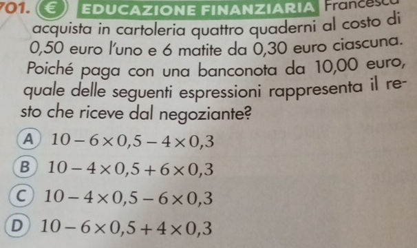 € EDUCAZIONE FINANZIARIA France
acquista in cartoleria quattro quaderni al costo di
0,50 euro l'uno e 6 matite da 0,30 euro ciascuna.
Poiché paga con una banconota da 10,00 euro,
quale delle seguentí espressioni rappresenta il re-
sto che riceve dal negoziante?
A 10-6* 0,5-4* 0,3
B 10-4* 0,5+6* 0,3
C 10-4* 0,5-6* 0,3
D 10-6* 0,5+4* 0,3