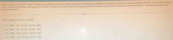 A toaris population is 63,375. Aboul 75 perple move out of the toon each montly. Fach month, 200 people on average move into san. A rearby teen has a population of 65,975. It hat no one moving in
and in sesage of 200 people moving weety every morth. In atout how many monite will the populations of the sowns be equal? Wite an equation to model the silustion. Then solve the equaton and
roe te question 
Which enquation mades the snuaton?
A. 200t+750t+63.375)=65.972+200n
n 200m-25m+43.375=65.975-200=
c 200m+75m+83.575=63.7757200m
D. 200n-75n+14,575=12.375-200n