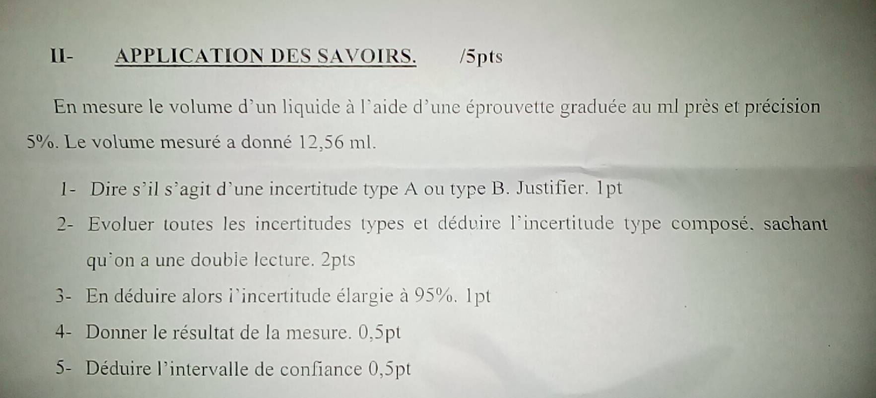 II- APPLICATION DES SAVOIRS. /5pts 
En mesure le volume d'un liquide à l'aide d'une éprouvette graduée au ml près et précision
5%. Le volume mesuré a donné 12,56 ml. 
1- Dire s’il s’agit d’une incertitude type A ou type B. Justifier. 1pt 
2- Evoluer toutes les incertitudes types et déduire l'incertitude type composé. sachant 
qu’on a une double lecture. 2pts 
3- En déduire alors l'incertitude élargie à 95%. 1pt
4- Donner le résultat de la mesure. 0,5pt
5- Déduire l'intervalle de confiance 0,5pt