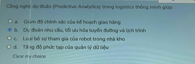 Công nghệ: dự đoán (Predictive Analytics) trong logistics thông minh giúp:
a. Giảm độ chính xác của kế hoạch giao hàng
b. Dự đoán nhu cầu, tối ưu hóa tuyến đường và lịch trình
c. Loại bỏ sự tham gia của robot trong nhà kho
d. Tăng độ phức tạp của quản lý dữ liệu
Clear my choice