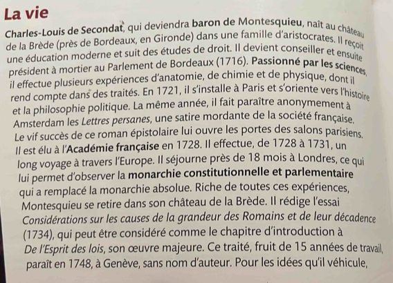 La vie 
Charles-Louis de Secondat, qui deviendra baron de Montesquieu, naît au château 
de la Brède (près de Bordeaux, en Gironde) dans une famille d'aristocrates. Il reçoit 
une éducation moderne et suit des études de droit. Il devient conseiller et ensuite 
président à mortier au Parlement de Bordeaux (1716). Passionné par les sciences 
il effectue plusieurs expériences d'anatomie, de chimie et de physique, dont il 
rend compte dans des traités. En 1721, il s'installe à Paris et s'oriente vers l'histoire 
et la philosophie politique. La même année, il fait paraître anonymement à 
Amsterdam les Lettres persanes, une satire mordante de la société française. 
Le vif succès de ce roman épistolaire lui ouvre les portes des salons parisiens 
Il est élu à l'Académie française en 1728. Il effectue, de 1728 à 1731, un 
long voyage à travers l'Europe. Il séjourne près de 18 mois à Londres, ce qui 
lui permet d’observer la monarchie constitutionnelle et parlementaire 
qui a remplacé la monarchie absolue. Riche de toutes ces expériences, 
Montesquieu se retire dans son château de la Brède. Il rédige l'essai 
Considérations sur les causes de la grandeur des Romains et de leur décadence 
(1734), qui peut être considéré comme le chapitre d'introduction à 
De l'Esprit des lois, son œuvre majeure. Ce traité, fruit de 15 années de travail, 
paraît en 1748, à Genève, sans nom d'auteur. Pour les idées qu'il véhicule,