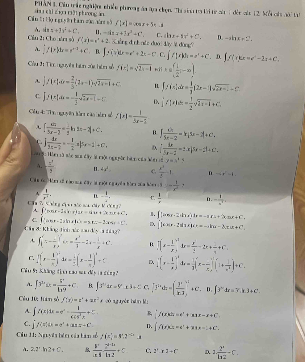 PHẢN I. Câu trắc nghiệm nhiều phương án lựa chọn. Thí sinh trả lời từ câu 1 đến câu 12. Mỗi cầu hỏi thí
sinh chỉ chọn một phương án.
Câu 1: Họ nguyên hàm của hàm số f(x)=cos x+6x là
A. sin x+3x^2+C, B. -sin x+3x^2+C. C. sin x+6x^2+C. D. -sin x+C.
Câu 2: Cho hàm số f(x)=e^x+2 Khẳng định nào dưới đây là đúng?
A. ∈t f(x)dx=e^(x-2)+C B. ∈t f(x)dx=e^x+2x+C. C. ∈t f(x)dx=e^x+C. D. ∈t f(x)dx=e^x-2x+C.
Câu 3: Tìm nguyên hàm của hàm số f(x)=sqrt(2x-1) với x∈ ( 1/2 ;+∈fty ).
A. ∈t f(x)dx= 2/3 (2x-1)sqrt(2x-1)+C. B. ∈t f(x)dx= 1/3 (2x-1)sqrt(2x-1)+C.
C. ∈t f(x)dx=- 1/3 sqrt(2x-1)+C.
D. ∈t f(x)dx= 1/2 sqrt(2x-1)+C.
Câu 4: Tìm nguyên hàm của hàm số f(x)= 1/5x-2 .
A. ∈t  dx/5x-2 = 1/5 ln |5x-2|+C.
B. ∈t  dx/5x-2 =ln |5x-2|+C.
C. ∈t  dx/5x-2 =- 1/2 ln |5x-2|+C.
D. ∈t  dx/5x-2 =5ln |5x-2|+C.
u 5: àm số nào sau đây là một nguyên hàm của hàm số y=x^4
A.  x^3/5 . B. 4x^3. C.  x^3/5 +1.
D. -4x^3-1.
Cầu 6: Hàm số nào sau đây là một nguyên hàm của hàm số y= l/x^2  ?
A.  1/x^(-1) .
B. - 1/x . C.  1/x . D. - 1/x^3 .
Cầu 7: Khẳng định nào sau đây là đúng?
A. ∈t (cos x-2sin x)dx=sin x+2cos x+C. B. ∈t (cos x-2sin x)dx=-sin x+2cos x+C.
C. ∈t (cos x-2sin x)dx=sin x-2cos x+C. D. ∈t (cos x-2sin x)dx=-sin x-2cos x+C.
Cầu 8: Khẳng định nào sau đây là đúng?
A. ∈t (x- 1/x )^2dx= x^3/3 -2x- 1/x +C.
B. ∈t (x- 1/x )^2dx= x^3/3 -2x+ 1/x +C.
C. ∈t (x- 1/x )^2dx= 1/3 (x- 1/x )^3+C. D. ∈t (x- 1/x )^2dx= 1/3 (x- 1/x )^3(1+ 1/x^2 )+C.
Cầu 9: Khẳng định nào sau đây là đúng?
A. ∈t 3^(2x)dx= 9^x/ln 9 +C. B. ∈t 3^(2x)dx=9^x.ln 9+C C. ∈t 3^(2x)dx=( 3^x/ln 3 )^2+C. D. ∈t 3^(2x)dx=3^x.ln 3+C.
Câu 10: Hàm số f(x)=e^x+tan^2x có nguyên hàm là:
A. ∈t f(x)dx=e^x- 1/cos^2x +C.
B. ∈t f(x)dx=e^x+tan x-x+C.
C. ∈t f(x)dx=e^x+tan x+C.
D. ∈t f(x)dx=e^x+tan x-1+C.
Câu 11: Nguyên hàm của hàm số f(x)=8^x.2^(1-2x) là
A. 2.2^x.ln 2+C. B.  8^x/ln 8 ·  (2^(1-2x))/ln 2 +C. C. 2^x.ln 2+C. D. 2. 2^x/ln 2 +C.