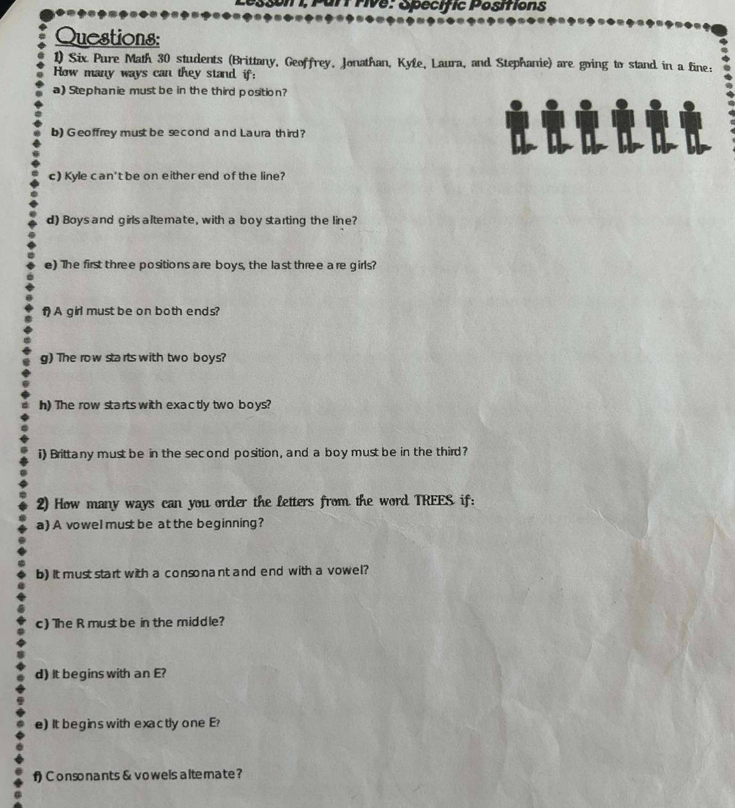 rf rive: Specific Positions 
Questions: 
1) Six Pure Math 30 students (Brittany, Geoffrey, Jonathan, Kyle, Laura, and Stephanie) are going to stand in a line: 
How many ways can they stand if: 
a) Stephanie must be in the third position? 
b) Geoffrey must be second and Laura third? 
c) Kyle can't be on either end of the line? 
d) Boys and girls altemate, with a boy starting the line? 
e) The first three positions are boys, the last three are girls? 
1 A girl must be on both ends? 
g) The row starts with two boys? 
h) The row starts with exactly two boys? 
i) Brittany must be in the second position, and a boy must be in the third? 
2) How many ways can you order the letters from the word TREES if: 
a) A vowel must be at the beginning? 
b) It must start with a consonant and end with a vowel? 
c) The R must be in the middle? 
d) It begins with an E? 
e) It begins with exactly one E? 
f) Consonants & vowels altemate?
