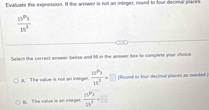 Evaluate the expression. If the answer is not an integer, round to four decimal places.
frac 15P_315^3
Select the correct answer below and fill in the answer box to complete your choice.
A. The value is not an integer. frac 15P_315^3approx □ (Round to four decimal places as needed.)
B. The value is an integer frac 15P_315^3=□