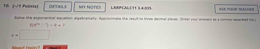 deTaILs MY NOTES LARPCALC11 3.4.035. ASK YOUR TEACHER 
Solve the exponential equation algebraically. Approximate the result to three decimal places. (Enter your answers as a comma-separated list.)
5(4^(6x-7))-9=7
x=
Need Helo?