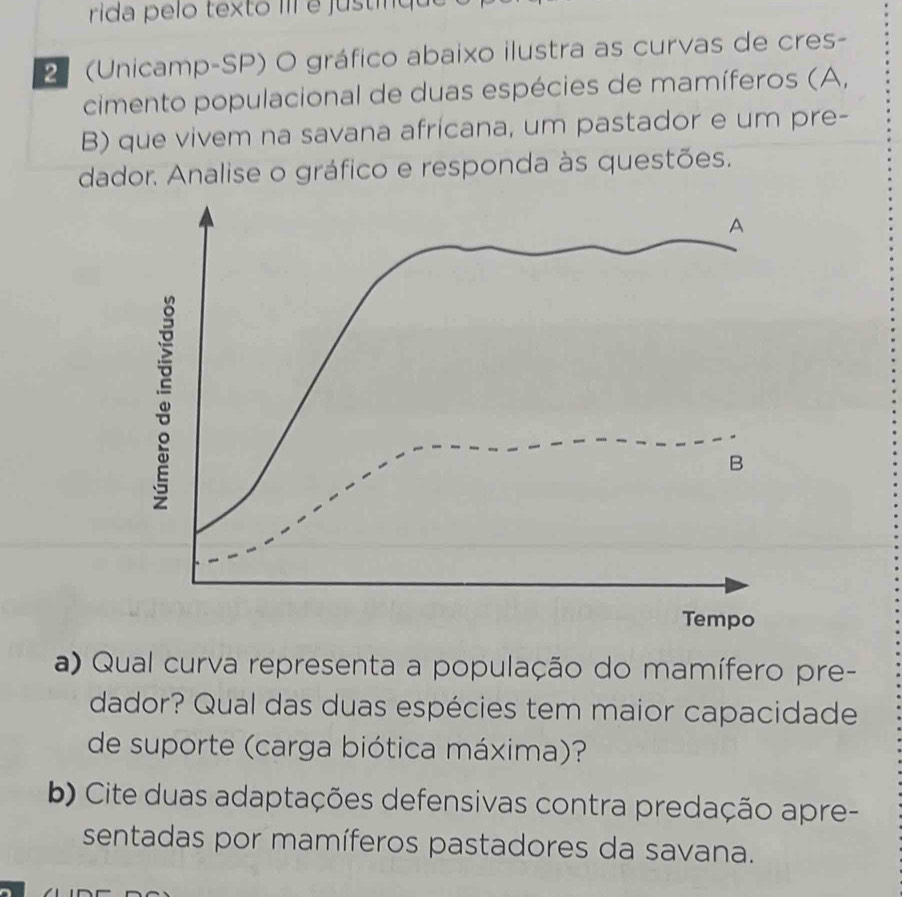 rida pelo texto III é justiqu 
2ª (Unicamp-SP) O gráfico abaixo ilustra as curvas de cres- 
cimento populacional de duas espécies de mamíferos (A, 
B) que vivem na savana africana, um pastador e um pre- 
dador. Analise o gráfico e responda às questões. 
a) Qual curva representa a população do mamífero pre- 
dador? Qual das duas espécies tem maior capacidade 
de suporte (carga biótica máxima)? 
b) Cite duas adaptações defensivas contra predação apre- 
sentadas por mamíferos pastadores da savana.