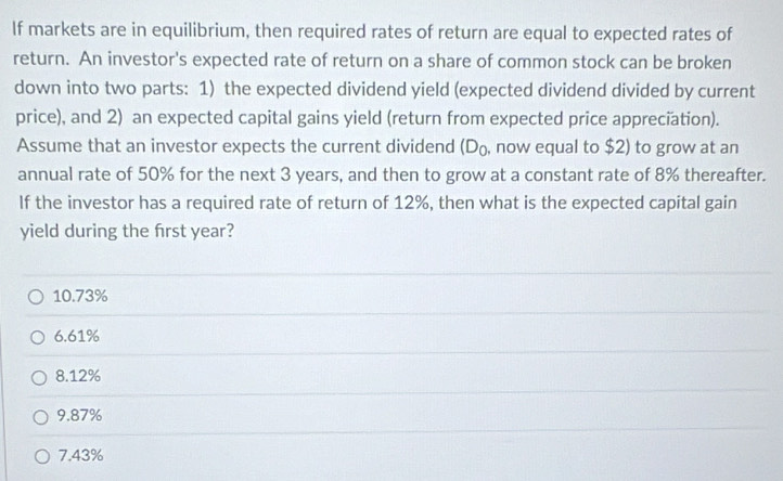 If markets are in equilibrium, then required rates of return are equal to expected rates of
return. An investor's expected rate of return on a share of common stock can be broken
down into two parts: 1) the expected dividend yield (expected dividend divided by current
price), and 2) an expected capital gains yield (return from expected price appreciation).
Assume that an investor expects the current dividend (D_0 , now equal to $2) to grow at an
annual rate of 50% for the next 3 years, and then to grow at a constant rate of 8% thereafter.
If the investor has a required rate of return of 12%, then what is the expected capital gain
yield during the frst year?
10. 73%
6. 61%
8. 12%
9. 87%
7.43%