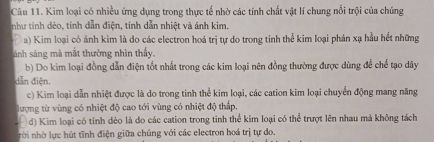 Kim loại có nhiều ứng dụng trong thực tế nhờ các tính chất vật lí chung nổi trội của chúng
như tính dẻo, tính dẫn điện, tính dẫn nhiệt và ánh kim.
a) Kim loại có ánh kim là do các electron hoá trị tự do trong tinh thể kim loại phản xạ hầu hết những
ánh sáng mà mắt thường nhìn thấy.
b) Do kim loại đồng dẫn điện tốt nhất trong các kim loại nên đồng thường được dùng để chế tạo dây
dẫn điện.
c) Kim loại dẫn nhiệt được là do trong tinh thể kim loại, các cation kim loại chuyển động mang năng
lượng từ vùng có nhiệt độ cao tới vùng có nhiệt độ thấp.
d) Kim loại có tính dẻo là do các cation trong tinh thể kim loại có thể trượt lên nhau mà không tách
rời nhờ lực hút tĩnh điện giữa chúng với các electron hoá trị tự do.