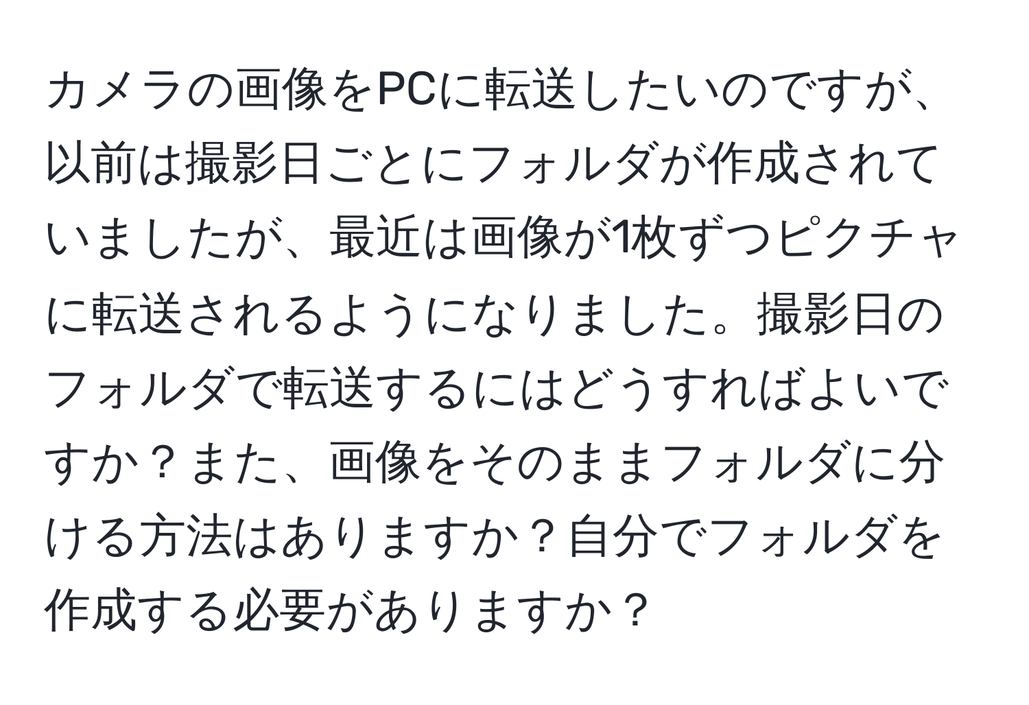 カメラの画像をPCに転送したいのですが、以前は撮影日ごとにフォルダが作成されていましたが、最近は画像が1枚ずつピクチャに転送されるようになりました。撮影日のフォルダで転送するにはどうすればよいですか？また、画像をそのままフォルダに分ける方法はありますか？自分でフォルダを作成する必要がありますか？