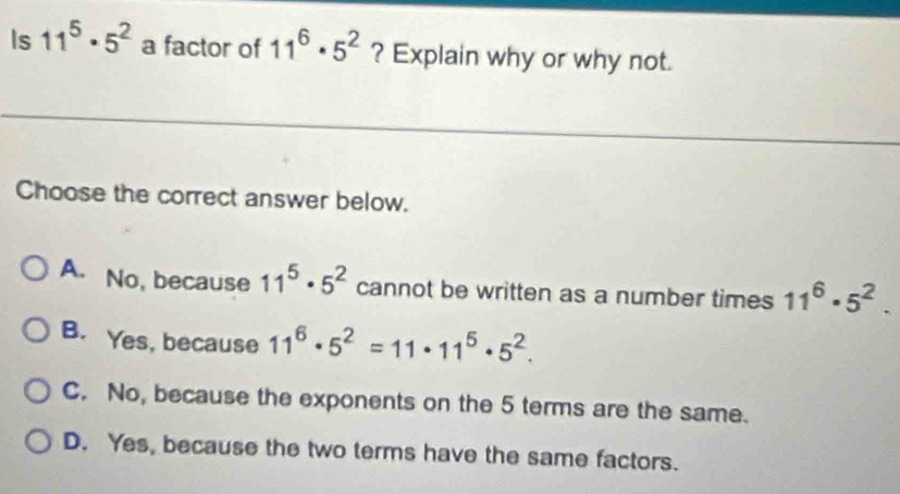 Is 11^5· 5^2 a factor of 11^6· 5^2 ? Explain why or why not.
Choose the correct answer below.
A. No, because 11^5· 5^2 cannot be written as a number times 11^6· 5^2.
B. Yes, because 11^6· 5^2=11· 11^5· 5^2.
C. No, because the exponents on the 5 terms are the same.
D. Yes, because the two terms have the same factors.