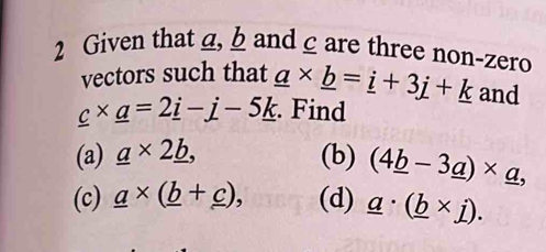 Given that g, b and c are three non-zero 
vectors such that _ a* _ b=_ i+3_ j+_ k and
_ c* _ a=2_ i-_ j-5_ k. Find 
(a) _ a* 2_ b, (b) (4_ b-3_ a)* _ a, 
(c) _ a* (_ b+_ c), (d) _ a· (_ b* j).