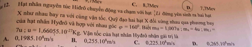 C. 8, 7Mev D. 7, 7Mev
12. Hạt nhân nguyên tủe Hiđrô chuyền động va chạm với hạt _3^(7Li đứng yên sinh ra hai hạt
X như nhau bay ra với cùng vận tốc. Quỹ đạo hai hạt X đối xứng nhau qua phương bay
của hạt nhân Hyđrô và hợp với nhau góc varphi =160^circ) Biết m_H=1,007u; m_x=4u; m_Li=
7u;u=1,66055.10^(-27)Kg. Vận tốc của hạt nhân Hyđrô nhận gái trị là
A. 0,1985.10^8m/s B. 0,255.10^8m/s C. 0,225.10^8m/s D. 0,265.10^8m/s