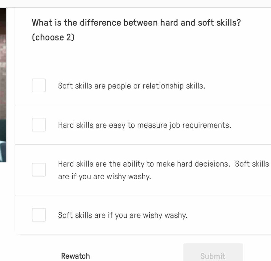 What is the difference between hard and soft skills?
(choose 2)
Soft skills are people or relationship skills.
Hard skills are easy to measure job requirements.
Hard skills are the ability to make hard decisions. Soft skills
are if you are wishy washy.
Soft skills are if you are wishy washy.
Rewatch Submit