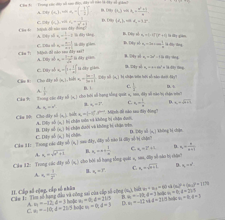 Trong các dãy số sau đây, dãy số nào là dãy số giảm?
(1)(2+1).
A. Dãy (a_s) , với a_n=(- 1/2 )^n. B. Dãy (b_n) với b_n= (n^2+1)/n .
C. Dãy (c_n) , với c_n= 1/n^3+1 . D. Dãy (d_n) , với d_n=3.2^n.
Câu 6: Mệnh đề nào sau đây đúng?
A. Dãy số u_n= 1/n -2 là dãy tăng. B. Dãy số u_n=(-1)^n(2^n+1) là dãy giảm.
C. Dãu số u_n= (n-1)/n+1  là dãy giảm. D. Dãy số u_n=2n+cos  1/n  là dãy tăng
Câu 7: Mệnh đề nào sau đây sai?
A. Dãy số u_n= (1-n)/sqrt(n)  là dãy giảm. B. Dãy số u_n=2n^2-51 là dãy tăng.
C. Dãy số u_n=(1+ 1/n )^n là dãy giảm. D. Dãy số u_n=n+sin^2n là dãy tăng.
Câu 8: Cho dãy : hat o(u_n) , biết u_n= (3n-1)/3n+1  Dãy hat 6dot o(u_n) bị chặn trên bởi số nào dưới đây?
C.
A.  1/3 .
B. 1.  1/2 . D. 0.
Câu 9: Trong các dãy số (u_n) cho bởi số hạng tổng quát ... sau, dãy số nào bị chặn trên?
A. u_n=n^2. B. u_n=2^n. C. u_n= 1/n . D. u_n=sqrt(n+1).
Câu 10: Cho dãy shat o(u_n) , biết u_n=(-1)^n.5^(2n+5) *  Mệnh đề nào sau đây đúng?
A. Dãy shat o(u_n) bị chặn trên và không bị chặn dưới.
B. Dãy shat o(u_n) bị chặn dưới và không bị chặn trên.
C. Dãy s shat o(u_n) bị chặn. D. Dãy số (u_n) không bị chặn.
Câu 11: Trong các dãy số (u_n) sau đây, dãy số nào là dãy shat 0 bị chặn?
A. u_n=sqrt(n^2+1). B. u_n=n+ 1/n . C. u_n=2^n+1. D. u_n= n/n+1 .
Câu 12: Trong các dãy shat O(u_n) cho bởi số hạng tổng quát u_n sau, dãy số nào bị chặn?
A. u_n= 1/2^n . B. u_n=3^n. C. u_n=sqrt(n+1). D. u_n=n^2.
II. Cấp số cộng, cấp số nhân
(u_n) ), biết u_7+u_15=60 và (u_4)^2+(u_12)^2=1170
Câu 1: Tìm số hạng đầu và công sai của cấp số cộng u_1=-10;d=3 B. hoặc u_1=0;d=21/5
A. u_1=-12;d=3 hoặc u_1=0;d=21/5
C. u_1=-10;d=21/5 hoặc u_1=0;d=3 D. u_1=-12 và d=21/5 hoặc u_1=0;d=3