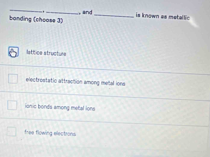 and_ is known as metallic
bonding (choose 3)
lattice structure
electrostatic attraction among metal ions
ionic bonds among metal ions
free flowing electrons