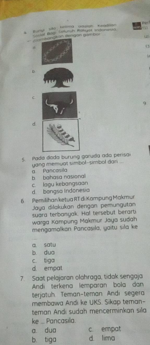 Bünyi sila kelima adalah Keadilan Perl
Sasial Bag Seluruh Rakyot Indonesia. (3)
— dilan dengan gambar
(2)
σ
(3
1
D
C.
9.
d.
5. Pada dada burung garuda ada perisai
yang memuat simbol-simbol dari ...
a. Pancasila
b. bahasa nasional
c. lagu kebangsaan
d. bangsa Indonesia
6. Pemilihan ketua RT di Kampung Makmur
Jaya dilakukan dengan pemungutan
suara terbanyak. Hal tersebut berarti
warga Kampung Makmur Jaya sudah
mengamalkan Pancasıla, yaitu sila ke
a. satu
bù dua
c. tiga
d. empat
7. Saat pelajaran olahraga, tidak sengaja
Andi terkena lemparan bola dan
terjatuh. Teman-teman Andi segera
membawa Andi ke UKS. Sikap teman-
teman Andi sudah mencerminkan sila
ke ... Pancasila.
a dua c. empat
b. tiga d. lima