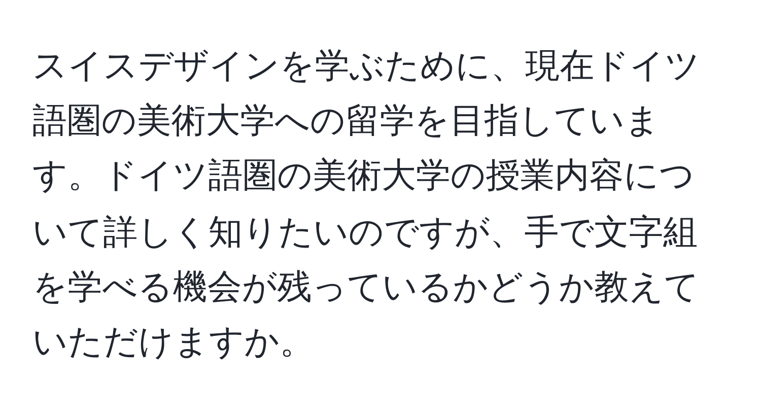 スイスデザインを学ぶために、現在ドイツ語圏の美術大学への留学を目指しています。ドイツ語圏の美術大学の授業内容について詳しく知りたいのですが、手で文字組を学べる機会が残っているかどうか教えていただけますか。