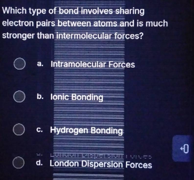 Which type of bond involves sharing
electron pairs between atoms and is much
stronger than intermolecular forces?
a. Intramolecular Forces
b. Ionic Bonding
c. Hydrogen Bonding
d. London Dispersion Forces