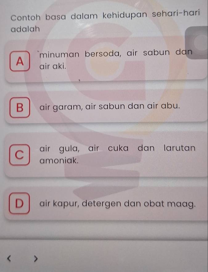 Contoh basa dalam kehidupan sehari-hari
adalah
minuman bersoda, air sabun dan
A air aki.
B air garam, air sabun dan air abu.
C air gula, air cuka dan larutan
amoniak.
Dair kapur, detergen dan obat maag.