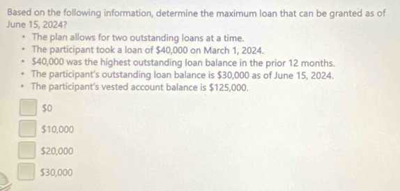 Based on the following information, determine the maximum loan that can be granted as of
June 15, 2024?
The plan allows for two outstanding loans at a time.
The participant took a loan of $40,000 on March 1, 2024.
$40,000 was the highest outstanding loan balance in the prior 12 months.
The participant's outstanding loan balance is $30,000 as of June 15, 2024.
The participant's vested account balance is $125,000.
$0
$10,000
$20,000
$30,000