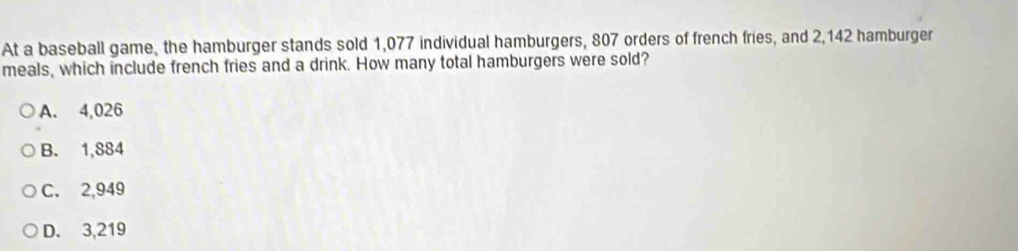 At a baseball game, the hamburger stands sold 1,077 individual hamburgers, 807 orders of french fries, and 2,142 hamburger
meals, which include french fries and a drink. How many total hamburgers were sold?
A. 4,026
B. 1,884
C. 2,949
D. 3,219