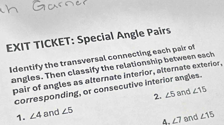 EXIT TICKET: Special Angle Pairs 
Identify the transversal connecting each pair of 
angles. Then classify the relationship between each 
pair of angles as alternate interior, alternate exterior, 
corresponding, or consecutive interior angles. 
2. ∠ 5 and ∠ 15
1. ∠ 4 and ∠ 5
4. ∠ 7 and ∠ 15