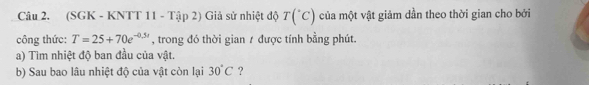 (SGK - KNTT 11 - Tập 2) Giả sử nhiệt độ T(^+C) của một vật giảm dần theo thời gian cho bởi 
công thức: T=25+70e^(-0.5r) , trong đó thời gian 7 được tính bằng phút. 
a) Tìm nhiệt độ ban đầu của vật. 
b) Sau bao lâu nhiệt độ của vật còn lại 30°C ?