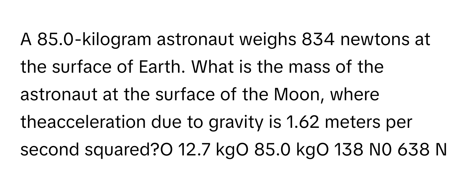 A 85.0-kilogram astronaut weighs 834 newtons at the surface of Earth. What is the mass of the astronaut at the surface of the Moon, where theacceleration due to gravity is 1.62 meters per second squared?O 12.7 kgO 85.0 kgO 138 N0 638 N