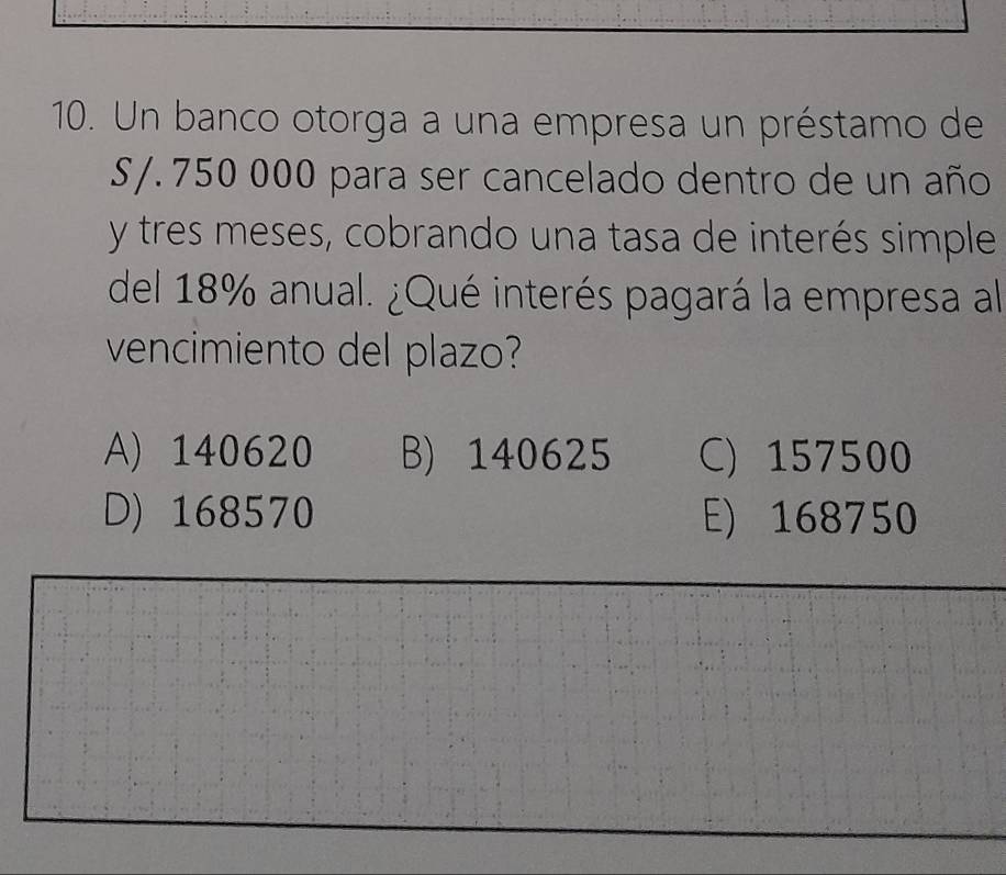 Un banco otorga a una empresa un préstamo de
S/. 750 000 para ser cancelado dentro de un año
y tres meses, cobrando una tasa de interés simple
del 18% anual. ¿Qué interés pagará la empresa al
vencimiento del plazo?
A) 140620 B) 140625 C) 157500
D) 168570 E) 168750